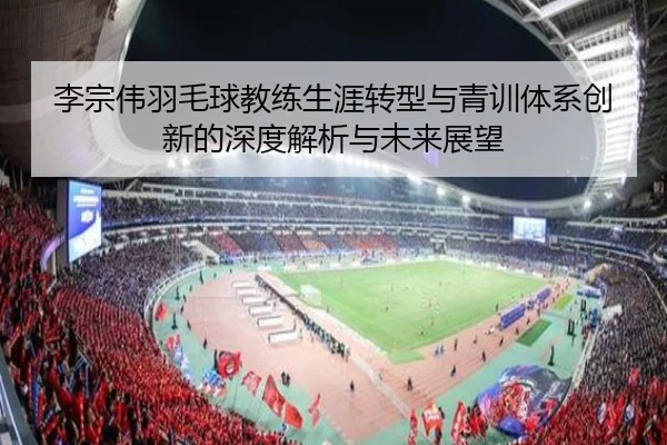 李宗伟羽毛球教练生涯转型与青训体系创新的深度解析与未来展望（Bandao Sports）